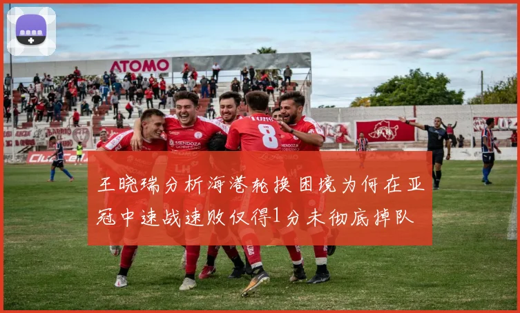 王晓瑞分析海港轮换困境为何在亚冠中速战速败仅得1分未彻底掉队