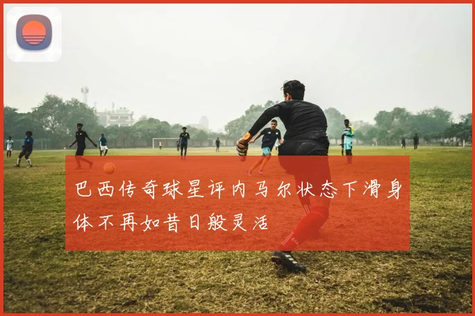 巴西传奇球星评内马尔状态下滑身体不再如昔日般灵活