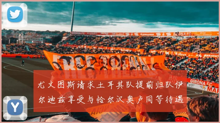 尤文图斯请求土耳其队提前归队伊尔迪兹享受与恰尔汉奥卢同等待遇
