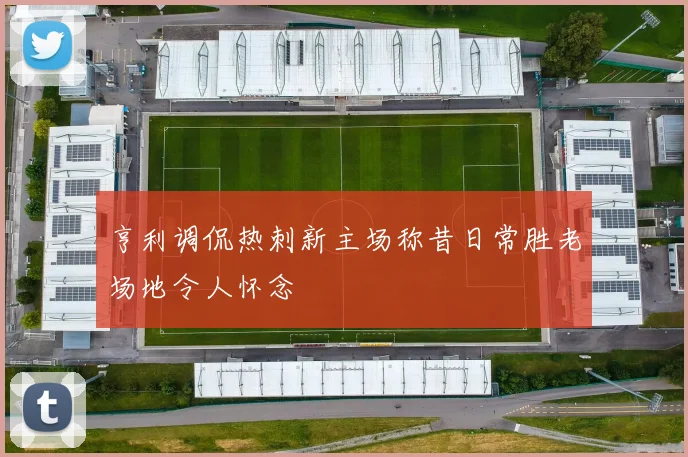 亨利调侃热刺新主场称昔日常胜老场地令人怀念