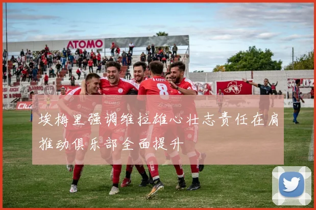 埃梅里强调维拉雄心壮志责任在肩推动俱乐部全面提升