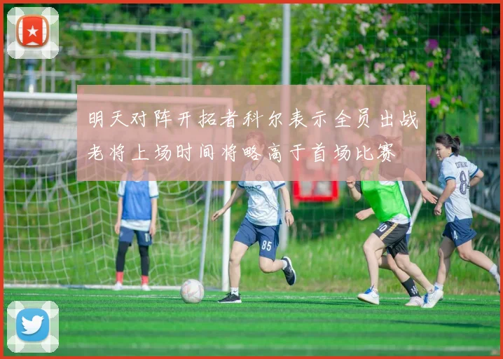 明天对阵开拓者科尔表示全员出战老将上场时间将略高于首场比赛