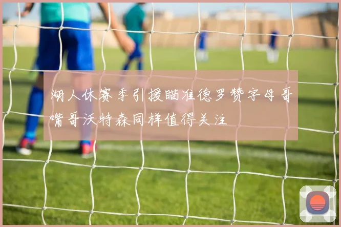 湖人休赛季引援瞄准德罗赞字母哥嘴哥沃特森同样值得关注