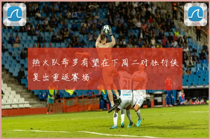 热火队希罗有望在下周二对独行侠复出重返赛场