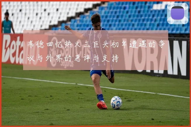 韦德回忆热火三巨头初年遭遇的争议与外界的恶评与支持