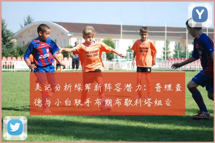美记分析绿军新阵容潜力：普理查德与小白联手布朗布歇科塔组合