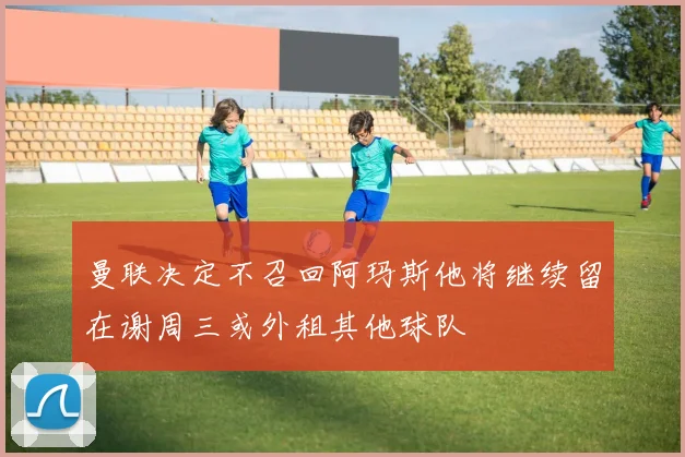曼联决定不召回阿玛斯他将继续留在谢周三或外租其他球队