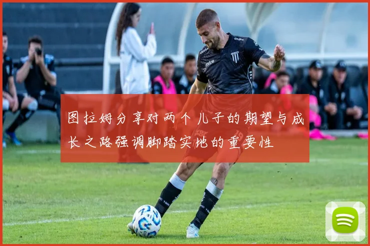 图拉姆分享对两个儿子的期望与成长之路强调脚踏实地的重要性