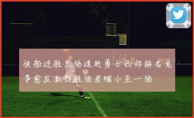 快船连胜三场追赶勇士西部排名竞争愈发激烈胜场差缩小至一场