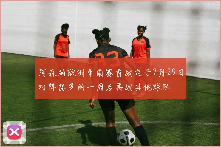 阿森纳欧洲季前赛首战定于7月29日对阵赫罗纳一周后再战其他球队