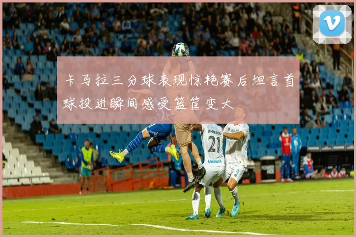 卡马拉三分球表现惊艳赛后坦言首球投进瞬间感受篮筐变大
