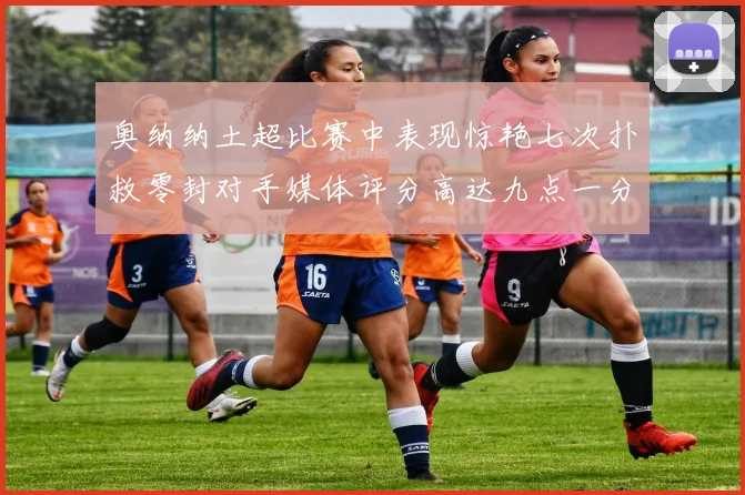 奥纳纳土超比赛中表现惊艳七次扑救零封对手媒体评分高达九点一分