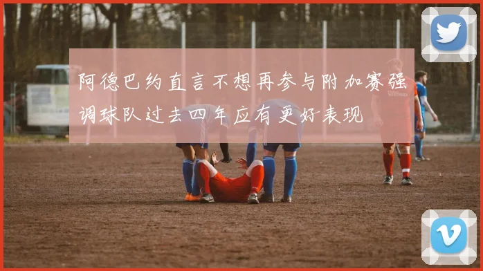 阿德巴约直言不想再参与附加赛强调球队过去四年应有更好表现