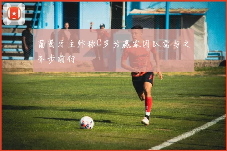 葡萄牙主帅称C罗为赢家团队需与之齐步前行