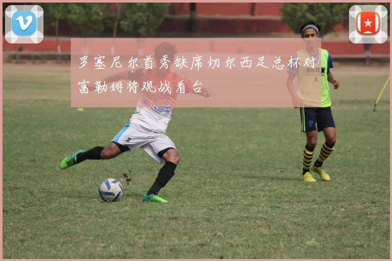 罗塞尼尔首秀缺席切尔西足总杯对富勒姆将观战看台