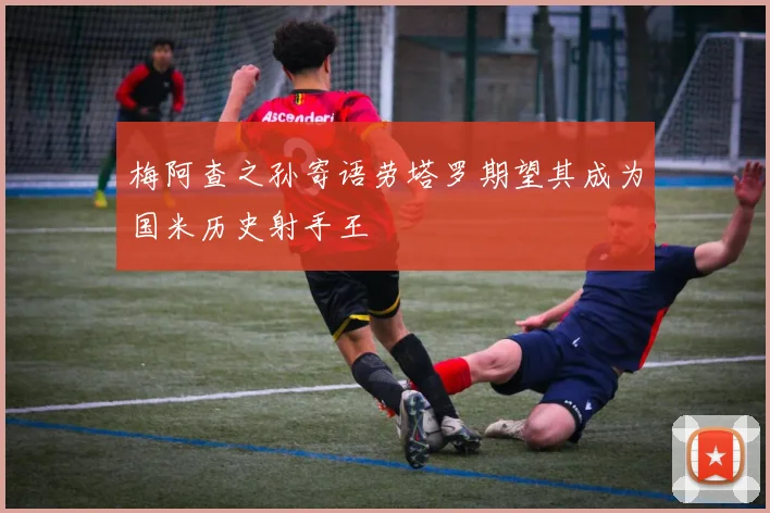 梅阿查之孙寄语劳塔罗期望其成为国米历史射手王