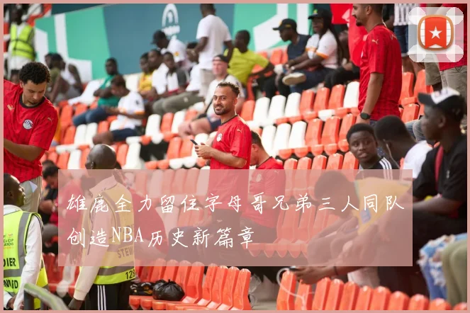 雄鹿全力留住字母哥兄弟三人同队创造NBA历史新篇章