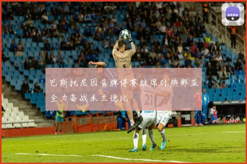 巴斯托尼因黄牌停赛缺席对热那亚全力备战米兰德比