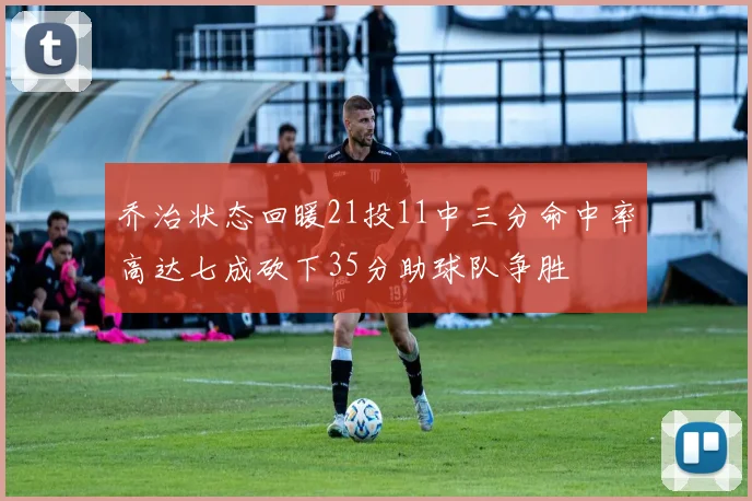 乔治状态回暖21投11中三分命中率高达七成砍下35分助球队争胜