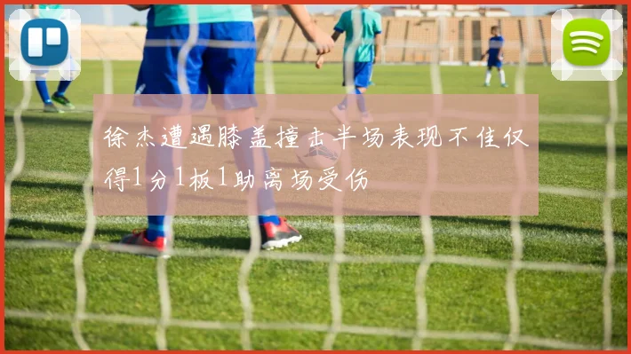 徐杰遭遇膝盖撞击半场表现不佳仅得1分1板1助离场受伤