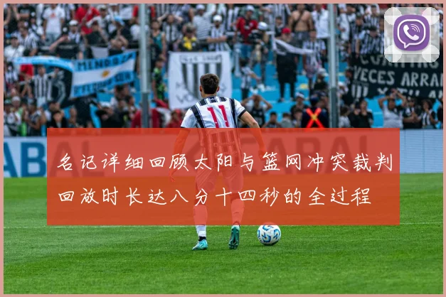 名记详细回顾太阳与篮网冲突裁判回放时长达八分十四秒的全过程