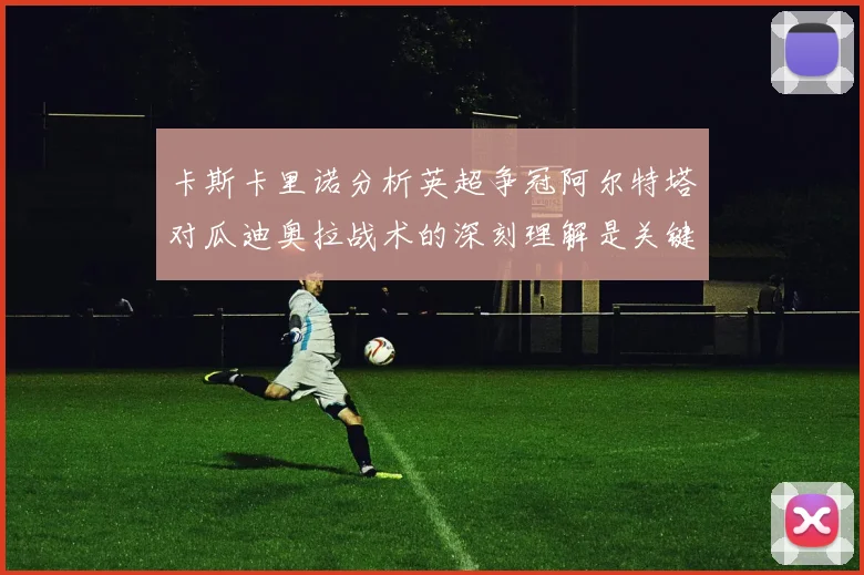 卡斯卡里诺分析英超争冠阿尔特塔对瓜迪奥拉战术的深刻理解是关键