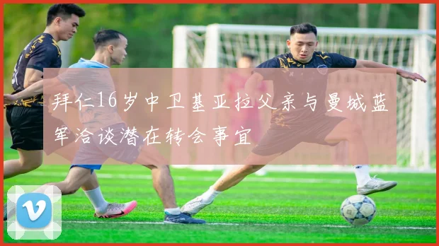 拜仁16岁中卫基亚拉父亲与曼城蓝军洽谈潜在转会事宜