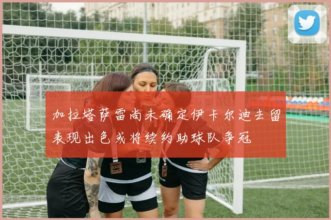 加拉塔萨雷尚未确定伊卡尔迪去留表现出色或将续约助球队争冠