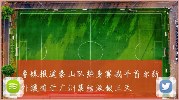 鲁媒报道泰山队热身赛战平首尔新外援将于广州集结放假三天