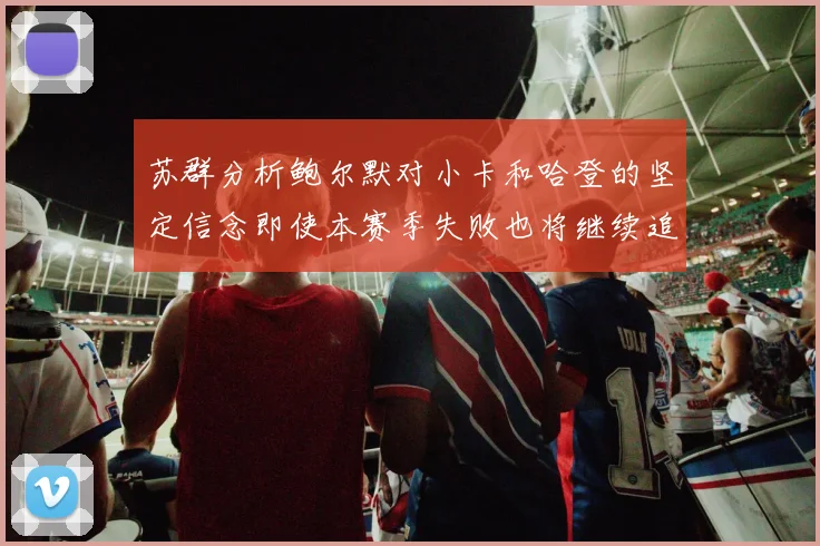 苏群分析鲍尔默对小卡和哈登的坚定信念即使本赛季失败也将继续追求成功
