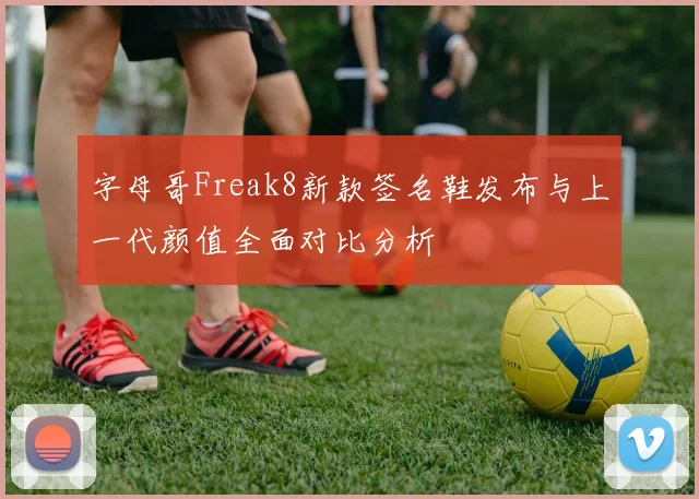 字母哥Freak8新款签名鞋发布与上一代颜值全面对比分析