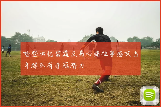 哈登回忆雷霆交易心痛往事感叹当年球队有夺冠潜力