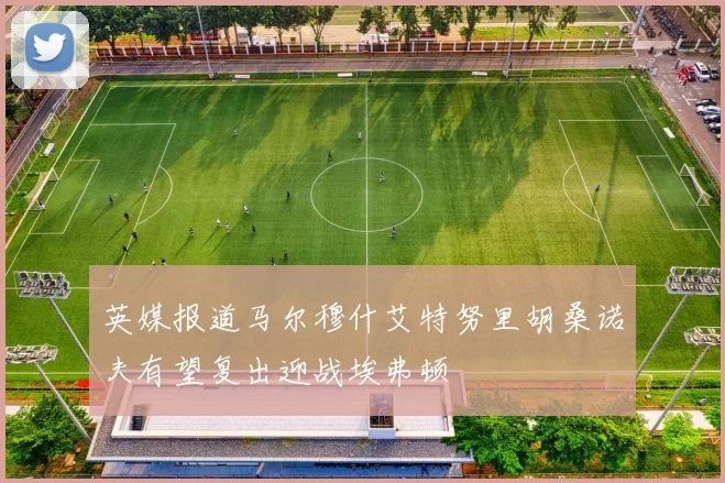 英媒报道马尔穆什艾特努里胡桑诺夫有望复出迎战埃弗顿