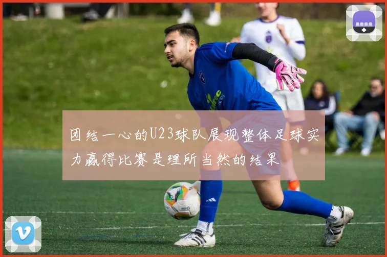 团结一心的U23球队展现整体足球实力赢得比赛是理所当然的结果