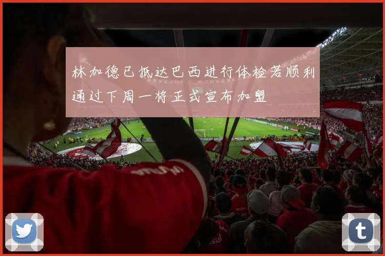 林加德已抵达巴西进行体检若顺利通过下周一将正式宣布加盟