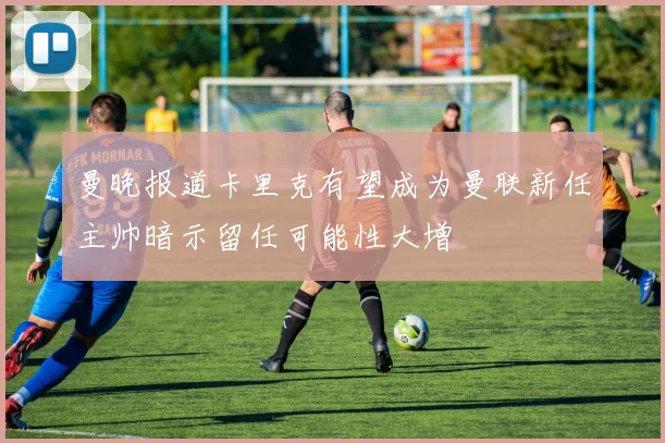 曼晚报道卡里克有望成为曼联新任主帅暗示留任可能性大增