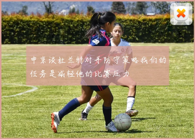 申京谈杜兰特对手防守策略我们的任务是减轻他的比赛压力